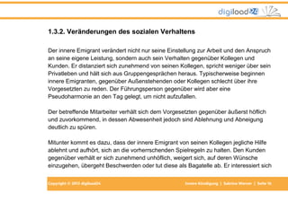 Copyright © 2013 digiload24 Innere Kündigung | Sabrina Werner | Seite 16
1.3.2. Veränderungen des sozialen Verhaltens
Der innere Emigrant verändert nicht nur seine Einstellung zur Arbeit und den Anspruch
an seine eigene Leistung, sondern auch sein Verhalten gegenüber Kollegen und
Kunden. Er distanziert sich zunehmend von seinen Kollegen, spricht weniger über sein
Privatleben und hält sich aus Gruppengesprächen heraus. Typischerweise beginnen
innere Emigranten, gegenüber Außenstehenden oder Kollegen schlecht über ihre
Vorgesetzten zu reden. Der Führungsperson gegenüber wird aber eine
Pseudoharmonie an den Tag gelegt, um nicht aufzufallen.
Der betreffende Mitarbeiter verhält sich dem Vorgesetzten gegenüber äußerst höflich
und zuvorkommend, in dessen Abwesenheit jedoch sind Ablehnung und Abneigung
deutlich zu spüren.
Mitunter kommt es dazu, dass der innere Emigrant von seinen Kollegen jegliche Hilfe
ablehnt und aufhört, sich an die vorherrschenden Spielregeln zu halten. Den Kunden
gegenüber verhält er sich zunehmend unhöflich, weigert sich, auf deren Wünsche
einzugehen, übergeht Beschwerden oder tut diese als Bagatelle ab. Er interessiert sich
 