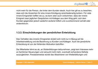 Copyright © 2013 digiload24 Innere Kündigung | Sabrina Werner | Seite 17
nicht mehr für die Person, die hinter dem Kunden steckt. Auch hier gilt es zu beachten,
dass sich die Anzeichen für eine innere Kündigung verschiedenartig äußern. Für viele
innere Emigranten treffen sie zu, es kann aber auch vorkommen, dass der innere
Emigrant zwar jeglichen Gesprächen mit Kollegen aus dem Weg geht, sich dem
Kunden gegenüber jedoch weiterhin äußerst höflich und zuvorkommend verhält oder
andersherum.
1.3.3. Einschränkungen der persönlichen Entwicklung
Das Verhalten des inneren Emigranten ändert sich nicht nur in Bezug auf die
Arbeitseinstellung und die Beziehung zu Kunden und Kollegen. Auch die persönliche
Entwicklung ist von der fehlenden Motivation betroffen.
Der Mitarbeiter lehnt es ab, an Weiterbildungen teilzunehmen, zeigt kein Interesse mehr
an fachlichen Neuerungen und versucht nicht mehr, eventuell vorhandene Defizite
auszugleichen. Paradoxerweise würde das Absolvieren von Weiterbildungen und
 