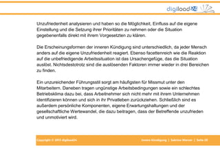 Copyright © 2013 digiload24 Innere Kündigung | Sabrina Werner | Seite 20
Unzufriedenheit analysieren und haben so die Möglichkeit, Einfluss auf die eigene
Einstellung und die Setzung ihrer Prioritäten zu nehmen oder die Situation
gegebenenfalls direkt mit ihrem Vorgesetzten zu klären.
Die Erscheinungsformen der inneren Kündigung sind unterschiedlich, da jeder Mensch
anders auf die eigene Unzufriedenheit reagiert. Ebenso facettenreich wie die Reaktion
auf die unbefriedigende Arbeitssituation ist das Ursachengefüge, das die Situation
auslöst. Nichtsdestotrotz sind die auslösenden Faktoren immer wieder in drei Bereichen
zu finden.
Ein unzureichender Führungsstil sorgt am häufigsten für Missmut unter den
Mitarbeitern. Daneben tragen ungünstige Arbeitsbedingungen sowie ein schlechtes
Betriebsklima dazu bei, dass Arbeitnehmer sich nicht mehr mit ihrem Unternehmen
identifizieren können und sich in ihr Privatleben zurückziehen. Schließlich sind es
außerdem persönliche Komponenten, eigene Erwartungshaltungen und der
gesellschaftliche Wertewandel, die dazu beitragen, dass der Betreffende unzufrieden
und unmotiviert wird.
 