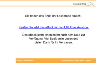 Copyright © 2013 digiload24 Innere Kündigung | Sabrina Werner | Seite 22
Sie haben das Ende der Leseprobe erreicht.
Kaufen Sie jetzt das eBook für nur 4,99 € bei Amazon.
Das eBook steht Ihnen sofort nach dem Kauf zur
Verfügung. Viel Spaß beim Lesen und
vielen Dank für Ihr Vertrauen.
 