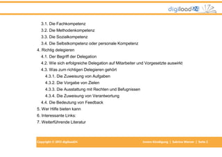 Copyright © 2013 digiload24 Innere Kündigung | Sabrina Werner | Seite 2
3.1. Die Fachkompetenz
3.2. Die Methodenkompetenz
3.3. Die Sozialkompetenz
3.4. Die Selbstkompetenz oder personale Kompetenz
4. Richtig delegieren
4.1. Der Begriff der Delegation
4.2. Wie sich erfolgreiche Delegation auf Mitarbeiter und Vorgesetzte auswirkt
4.3. Was zum richtigen Delegieren gehört
4.3.1. Die Zuweisung von Aufgaben
4.3.2. Die Vorgabe von Zielen
4.3.3. Die Ausstattung mit Rechten und Befugnissen
4.3.4. Die Zuweisung von Verantwortung
4.4. Die Bedeutung von Feedback
5. Wer Hilfe bieten kann
6. Interessante Links:
7. Weiterführende Literatur
 