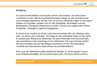 Copyright © 2013 digiload24 Innere Kündigung | Sabrina Werner | Seite 5
Einleitung
Im Laufe des Berufslebens kommt jeder einmal in die Situation, mit seiner Arbeit
unzufrieden zu sein. Hält die Unzufriedenheit jedoch länger an oder wird daraus gar
eine Verweigerungshaltung, hat das nicht nur ernst zu nehmende Folgen für das eigene
Erleben und Verhalten, sondern auch für den Arbeitgeber, die Kollegen und das
Betriebsklima. Kündigt ein Arbeitnehmer innerlich und wird zum sogenannten inneren
Emigranten, verweigert er jegliches Engagement.
Er kommt zwar morgens zur Arbeit, macht aber keinesfalls mehr als unbedingt nötig
wäre, um seinen Job zu behalten. Die Folgen für den Arbeitgeber liegen auf der Hand:
Er bezahlt jeden Monat einen Mitarbeiter, der seine Potenziale nicht voll ausschöpft,
das Unternehmen nicht voranbringt und im schlimmsten Fall sogar Verluste einfährt.
Die Kommunikation wird auf das Nötigste beschränkt und der Informationsfluss
innerhalb des Unternehmens leidet ebenso wie das Betriebsklima.
Doch auch den Betroffenen selbst belastet die Situation. Er ist den ganzen Tag mit
einer Tätigkeit beschäftigt, die ihm keinen Spaß macht. Der Frust wächst und kann
 