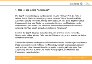 Copyright © 2013 digiload24 Innere Kündigung | Sabrina Werner | Seite 7
1. Was ist die innere Kündigung?
Der Begriff innere Kündigung wurde erstmals im Jahr 1982 von Prof. Dr. Höhn in
seinem Artikel „Die innere Kündigung – ein schlimmes Thema“ in der Frankfurter
Allgemeine Zeitung verwendet. Dreißig Jahre später, im Jahr 2012, zeigt der Gallup
Engagement Index, eine Studie zur emotionalen Bindung von Mitarbeitern an ihr
Unternehmen, dass nahezu ein Viertel der Arbeitnehmer in Deutschland innerlich
gekündigt hat. Was jedoch genau bedeutet innere Kündigung?
Seitdem der Begriff das erste Mal auftauchte, wird er immer wieder verwendet.
Dennoch gibt es laut Michael Faller, der das Phänomen eingehend untersuchte, keine
einheitliche Definition.
Vielmehr beziehe sich der Begriff auf Verhaltensmuster und Einstellungen einer Person.
Diese können sich jedoch nicht nur von Mensch zu Mensch unterscheiden, sondern
auch auftreten, ohne dass der Betreffende bereits innerlich gekündigt hätte. Eine
Abgrenzung zwischen äußerer und innerer Kündigung hilft, die Merkmale des
Phänomens zu verdeutlichen.
 