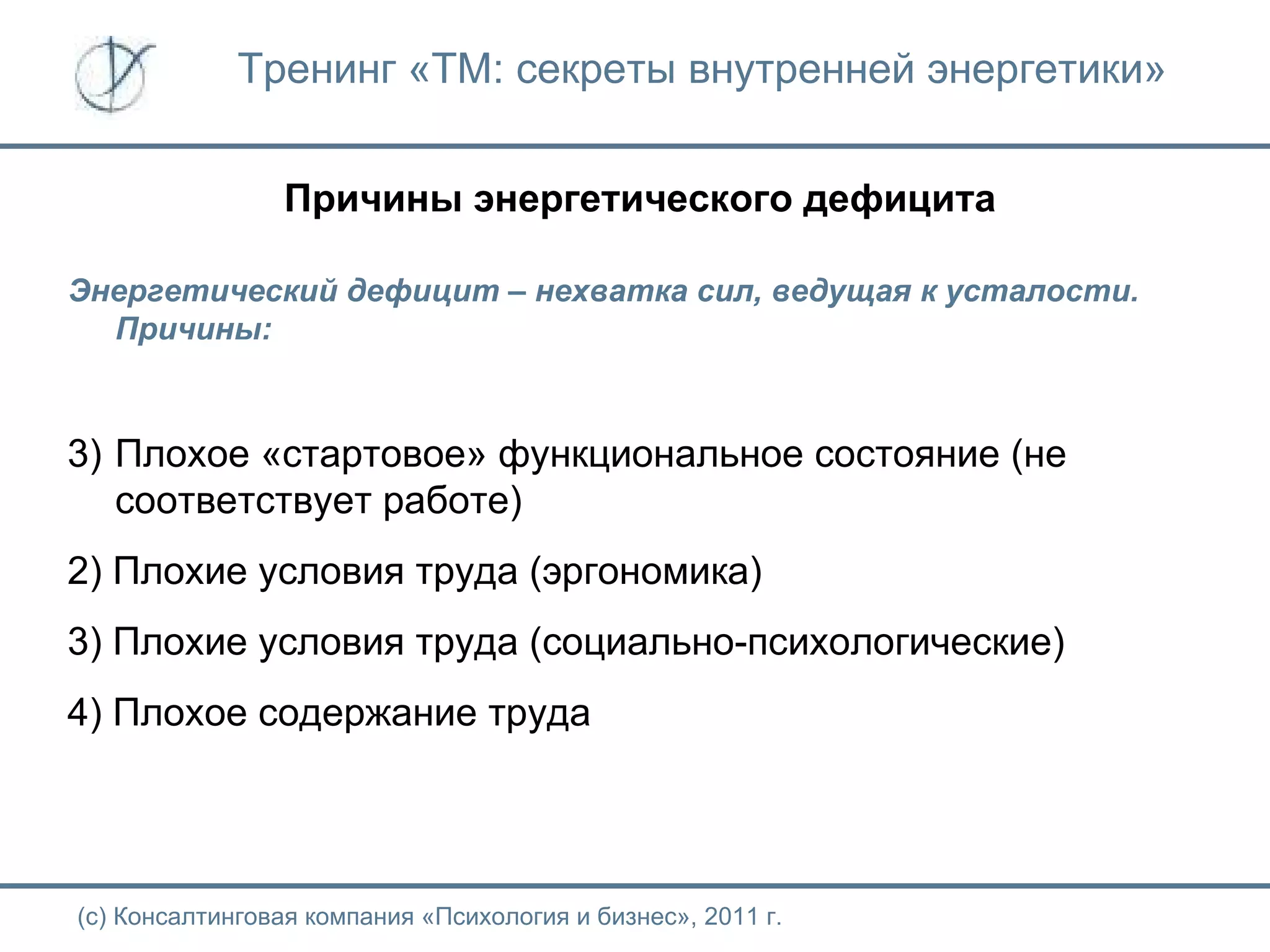 Тренинг «ТМ: секреты внутренней энергетики» Причины энергетического дефицита Энергетический дефицит – нехватка сил, ведущая к усталости. Причины: Плохое «стартовое» функциональное состояние (не соответствует работе) 2) Плохие условия труда (эргономика) 3) Плохие условия труда (социально-психологические) 4) Плохое содержание труда (с) Консалтинговая компания «Психология и бизнес», 2011 г. 