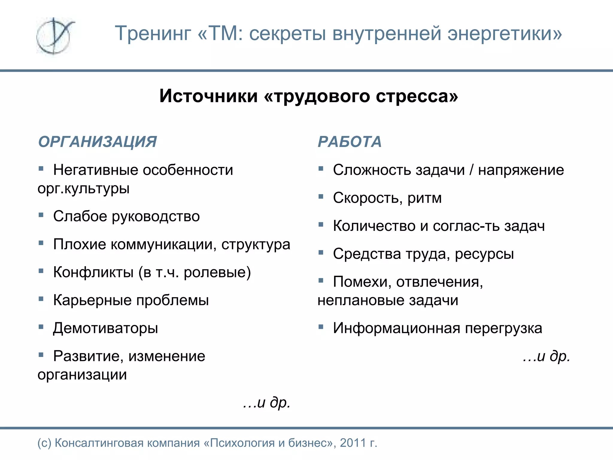 Тренинг «ТМ: секреты внутренней энергетики» Источники «трудового стресса» (с) Консалтинговая компания «Психология и бизнес», 2011 г. ОРГАНИЗАЦИЯ Негативные особенности орг.культуры Слабое руководство Плохие коммуникации, структура Конфликты (в т.ч. ролевые) Карьерные проблемы Демотиваторы Развитие, изменение организации … и др. РАБОТА Сложность задачи / напряжение Скорость, ритм Количество и соглас-ть задач Средства труда, ресурсы Помехи, отвлечения, неплановые задачи Информационная перегрузка … и др. 