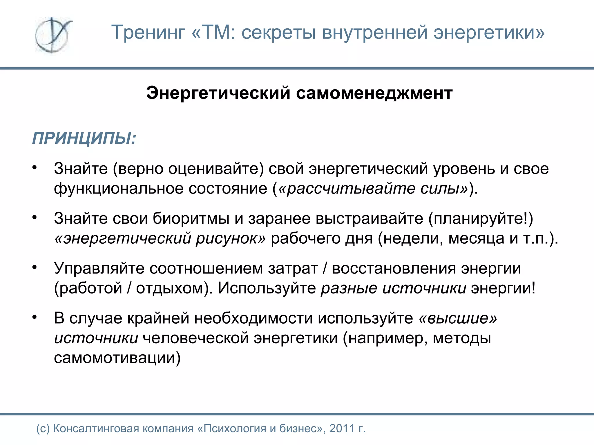 Тренинг «ТМ: секреты внутренней энергетики» Энергетический самоменеджмент (с) Консалтинговая компания «Психология и бизнес», 2011 г. ПРИНЦИПЫ: Знайте (верно оценивайте) свой энергетический уровень и свое функциональное состояние ( «рассчитывайте силы» ). Знайте свои биоритмы и заранее выстраивайте (планируйте!)  «энергетический рисунок»  рабочего дня (недели, месяца и т.п.). Управляйте соотношением затрат / восстановления энергии (работой / отдыхом). Используйте  разные источники  энергии! В случае крайней необходимости используйте  «высшие» источники  человеческой энергетики (например, методы самомотивации) 