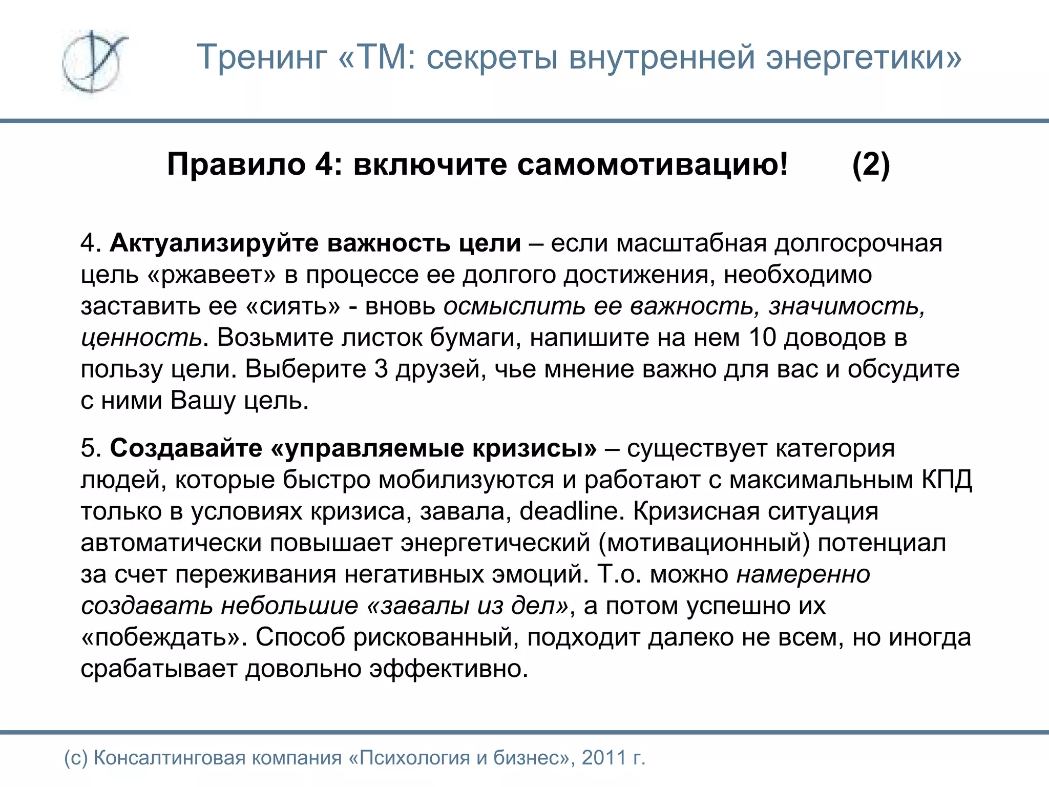 Тренинг «ТМ: секреты внутренней энергетики» Правило 4: включите самомотивацию!  (2) (с) Консалтинговая компания «Психология и бизнес», 2011 г. 4.  Актуализируйте важность цели  – если масштабная долгосрочная цель «ржавеет» в процессе ее долгого достижения, необходимо заставить ее «сиять» - вновь  осмыслить ее важность, значимость, ценность . Возьмите листок бумаги, напишите на нем 10 доводов в пользу цели. Выберите 3 друзей, чье мнение важно для вас и обсудите с ними Вашу цель. 5.  Создавайте «управляемые кризисы»  – существует категория людей, которые быстро мобилизуются и работают с максимальным КПД только в условиях кризиса, завала,  deadline . Кризисная ситуация автоматически повышает энергетический (мотивационный) потенциал за счет переживания негативных эмоций. Т.о. можно  намеренно создавать небольшие «завалы из дел» , а потом успешно их «побеждать». Способ рискованный, подходит далеко не всем, но иногда срабатывает довольно эффективно.  