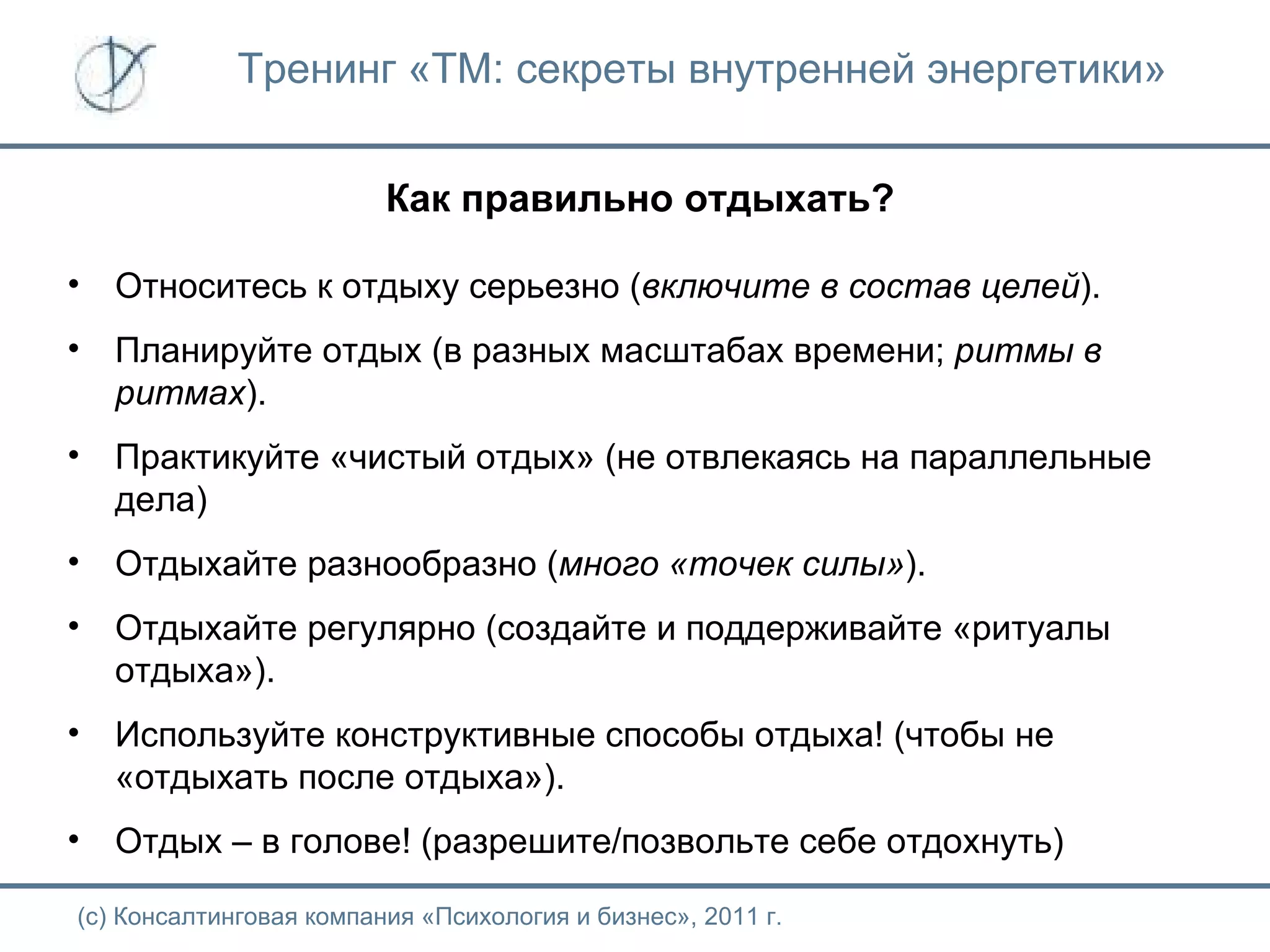 Тренинг «ТМ: секреты внутренней энергетики» Как правильно отдыхать? (с) Консалтинговая компания «Психология и бизнес», 2011 г. Относитесь к отдыху серьезно ( включите в состав целей ). Планируйте отдых (в разных масштабах времени;  ритмы в ритмах ). Практикуйте «чистый отдых» (не отвлекаясь на параллельные дела) Отдыхайте разнообразно ( много «точек силы» ).  Отдыхайте регулярно (создайте и поддерживайте «ритуалы отдыха»). Используйте конструктивные способы отдыха! (чтобы не «отдыхать после отдыха»). Отдых – в голове! (разрешите/позвольте себе отдохнуть) 