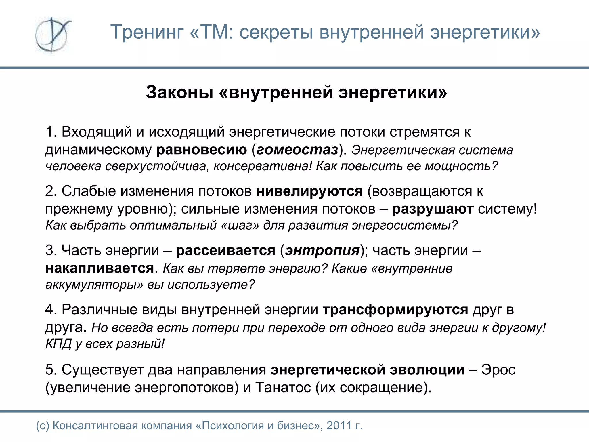 Тренинг «ТМ: секреты внутренней энергетики» Законы «внутренней энергетики» 1. Входящий и исходящий энергетические потоки стремятся к динамическому  равновесию  ( гомеостаз ).  Энергетическая система человека сверхустойчива, консервативна! Как повысить ее мощность? 2. Слабые изменения потоков  нивелируются  (возвращаются к прежнему уровню); сильные изменения потоков –  разрушают  систему!  Как выбрать оптимальный «шаг» для развития энергосистемы? 3. Часть энергии –  рассеивается  ( энтропия ); часть энергии –  накапливается .  Как вы теряете энергию? Какие «внутренние аккумуляторы» вы используете? 4. Различные виды внутренней энергии  трансформируются  друг в друга.  Но всегда есть потери при переходе от одного вида энергии к другому! КПД у всех разный! 5. Существует два направления  энергетической   эволюции  – Эрос (увеличение энергопотоков) и Танатос (их сокращение).  (с) Консалтинговая компания «Психология и бизнес», 2011 г. 