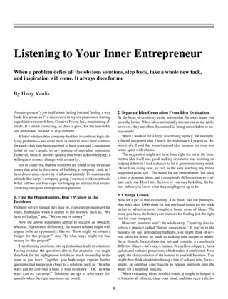 1
Article 18
Listening to Your Inner Entrepreneur
When a problem defies all the obvious solutions, step back, take a whole new tack,
and inspiration will come. It always does for me
By Harry Vardis
An entrepreneur’s job is all about feeling lost and finding a way
back. It’s about, as I’ve discovered in my six years since starting
a qualitative research firm, Creative Focus, Inc., maintaining al-
titude. It’s about correcting, as does a pilot, for the inevitable
ups and downs in order to stay airborne.
A lot of what enables company-builders to confront logic-de-
fying problems—and solve them in order to move their ventures
forward—has long been ascribed to hard work and a passionate
belief in one’s goals, to say nothing of unbridled optimism.
However, there is another quality that bears acknowledging: a
willingness to meet change with creativity.
It is in creativity, that the solutions are found to the incessant
issues that arise in the course of building a company. And, as I
have discovered, creativity is all about attitude. To maintain the
altitude that keeps a company going, you must work on attitude.
What follows are five steps for forging an attitude that invites
creativity into your entrepreneurial pursuits.
1. Find the Opportunities, Don’t Wallow in the
Problems
Problem solvers though they may be, even entrepreneurs get the
blues. Especially when it comes to the heavies, such as, “We
have no budget,” and, “We ran out of money.”
Now the above statements appear to suggest an obstacle,
whereas, if presented differently, the matter at hand might well
appear to be an opportunity, like so: “How might we obtain a
budget for this project?” And “In what ways might we find
money for this project?”
Transforming problems into opportunities leads to solutions.
Having restated the questions above, for example, you might
then look for the right person to take as much ownership in the
issue as you have. Together, you both might explore further
questions that nudge you closer to a solution, such as: “In what
ways can we convince a bank to lend us money?” Or, “In what
ways can we cut costs?” Solutions are apt to arise more fre-
quently when the right questions are posed.
2. Separate Idea Generation From Idea Evaluation
At the heart of creativity is the notion that the more ideas you
have the better. When ideas are initially thrown out on the table,
however, they are often discounted as being unworkable or un-
reasonable.
When I worked for a large advertising agency, for example,
a friend suggested that I teach the techniques I practiced. In-
stinctively, I said that wasn’t a good idea because my time was
better spent with clients.
The suggestion might not have been right for me at the time,
but the idea itself was good, and my resistance was insisting on
judging it before I had a chance to let it germinate in my mind.
(What I am doing now, in fact, is the very teaching my friend
suggested years ago.) The moral for the entrepreneur: Set aside
a time to generate ideas, and a completely different time to eval-
uate each one. Don’t mix the two, or you may be killing the ba-
bies before you know what they might grow up to be.
3. Change Lenses
Now let’s get to that evaluating. You must, like the photogra-
pher who takes 1,000 shots for that one ideal image for the book
jacket or advertisement, compile a broad array of ideas. The
more you have, the better your chances for finding just the right
one for your company.
However, numbers aren’t the whole story. Creativity also in-
volves a practice called “forced association.” If you’re in the
business of, say, remodeling bathtubs, you might think of sev-
eral ideas for doing so, such as making tubs deeper or wider.
Next, though, forget about the tub and consider a completely
different object—let’s say, a banana. It’s yellow, slippery, has a
jacket, and contains potassium, which makes it nutritional. Now
apply the characteristics of the banana to your tub business. You
might then think about introducing a line of colored tubs, for ex-
ample, or enabling your faucets to release nutrients into the
water for a healthier soaking.
When evaluating ideas, in other words, a simple technique is
to listen to all of them, clear your mind, and then open a dictio-
 