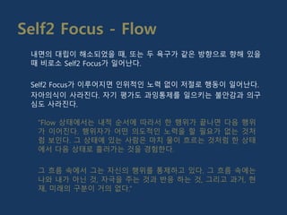 Self2 Focus - Flow
“Flow 상태에서는 내적 순서에 따라서 한 행위가 끝나면 다음 행위
가 이어진다. 행위자가 어떤 의도적인 노력을 할 필요가 없는 것처
럼 보인다. 그 상태에 있는 사람은 마치 물이 흐르는 것처럼 한 상태
에서 다음 상태로 흘러가는 것을 경험한다.
그 흐름 속에서 그는 자신의 행위를 통제하고 있다. 그 흐름 속에는
나와 내가 아닌 것, 자극을 주는 것과 반응 하는 것, 그리고 과거, 현
재, 미래의 구분이 거의 없다.”
내면의 대립이 해소되었을 때, 또는 두 욕구가 같은 방향으로 향해 있을
때 비로소 Self2 Focus가 일어난다.
Self2 Focus가 이루어지면 인위적인 노력 없이 저절로 행동이 일어난다.
자아의식이 사라진다. 자기 평가도 과잉통제를 일으키는 불안감과 의구
심도 사라진다.
 