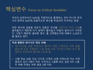핵심변수 Focus to Critical Variables
치과 병원의 대기시간 개선 사례:
• 대기시간을 20분 미만으로 줄이기 위한 노력으로, 하루 일을
끝낼 때 모든 직원들이 그날 20분 이상 기다린 고객의 수가 몇
명인지 추정하여 종이에 쓰도록 함.
• 시행 첫날 20분 이상 기다린 고객은 10명 이었는데 이는 이전
평균치 보다 5명이 적은 수치이고, 5일째 되는 날은 0이 나옴.
두 번째 주에는 하루 평균 1명 이하.
우리의 표면의식인 Self1을 직접적으로 통제하는 것이 아니라 무의
식의 영역인 Self2에 효율적으로 변수를 투입하여 자극하는 방법
어떤 변수에 집중을 하든지 집중은 우리를 비평가적 인지 상태로
끌어올리기 때문에 자기 방해가 줄어들고 마법이 일어나기 시작한
다. 그렇기 때문에 ‘올바른 변수‘ 를 선택했는지에 대해서 노심초사
할 필요는 없다.
 