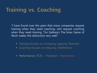 Training vs. Coaching
“I have found over the years that many companies request
training when they need coaching, and request coaching
when they need training. Tim Gallwey’s The Inner Game of
Work makes the distinction very well:”
• Training focuses on increasing capacity, Potential
• Coaching focuses on reducing interference
• Performance (성과) = Potential - Interference.
 