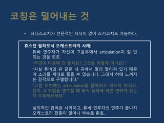 코칭은 덜어내는 것
• 테니스코치가 전문적인 지식이 없이 스키코치도 가능하다.
휴스턴 필하모닉 오케스트라의 사례:
튜바 연주자가 자신이 고음부에서 articulation이 잘 안
되는 것을 토로.
“무엇이 마음에 안 들지요? 그것을 어떻게 아나요?”
“사실 튜바의 관 끝은 내 귀에서 멀리 떨어져 있기 때문
에 소리를 제대로 들을 수 없습니다. 그래서 혀에 느껴지
는 감각으로 구별합니다.”
“그럼 이번에는 articulation을 잘하려고 애쓰지 마시고,
단지 그 악절을 연주할 때 혀의 상태에 어떤 변화가 있는
지 주목해보세요.”
심리적인 압박은 사라지고, 튜바 연주자의 연주가 끝나자
오케스트라 전원이 일어나 박수로 환호.
 