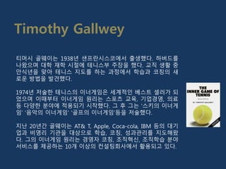티머시 골웨이는 1938년 샌프란시스코에서 출생했다. 하버드를
나왔으며 대학 재학 시절에 테니스부 주장을 했다. 교직 생활 중
안식년을 맞아 테니스 지도를 하는 과정에서 학습과 코칭의 새
로운 방법을 발견했다.
1974년 저술한 테니스의 이너게임은 세계적인 베스트 셀러가 되
었으며 이때부터 이너게임 원리는 스포츠 교육, 기업경영, 의료
등 다양한 분야에 적용되기 시작했다. 그 후 그는 ‘스키의 이너게
임’ ‘음악의 이너게임’ ‘골프의 이너게임’등을 저술했다.
지난 20년간 골웨이는 AT& T, Apple, Coca-cola, IBM 등의 대기
업과 비영리 기관을 대상으로 학습, 코칭, 성과관리를 지도해왔
다. 그의 이너게임 원리는 경영자 코칭, 조직혁신, 조직학습 분야
서비스를 제공하는 10개 이상의 컨설팅회사에서 활용되고 있다.
Timothy Gallwey
 