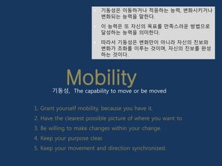 Mobility
• 기동성은 이동하거나 적응하는 능력, 변화시키거나
변화되는 능력을 말한다.
• 이 능력은 또 자신의 목표를 만족스러운 방법으로
달성하는 능력을 의미한다.
• 따라서 기동성은 변화만이 아니라 자신의 진보와
변화가 조화를 이루는 것이며, 자신의 진보를 완성
하는 것이다.
기동성, The capability to move or be moved
1. Grant yourself mobility, because you have it.
2. Have the clearest possible picture of where you want to
3. Be willing to make changes within your change.
4. Keep your purpose clear.
5. Keep your movement and direction synchronized.
 