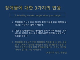 장애물에 대한 3가지의 반응
1. 장애물을 만나자 마자 자신의 힘의 한계를 미리 결정해 버
리고는 낙담해서 돌아서 버린다.
2. 어떤 큰 장애물이라도 대수롭지 않게 여기며 난관을 뛰어
넘는다. 혼자서 하는 것이 불가능하면 도구를 사용하거나
도움을 얻는다.
3. 장애물을 뛰어넘기 전에 장애물의 전모를 볼 수 있는 곳을
찾아 그곳에서 전모를 파악한다. 만일 장애물에 도전할 가
치가 있다면 전력을 다해 장애물에 맞선다. 그러나 도전할
가치가 없다면 그냥 비켜간다.
(비평가적 인지, 유연성)
“3. Be willing to make changes within your change.”
 