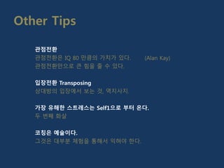 Other Tips
관점전환
관점전환은 IQ 80 만큼의 가치가 있다. (Alan Kay)
관점전환만으로 큰 힘을 줄 수 있다.
입장전환 Transposing
상대방의 입장에서 보는 것, 역지사지.
가장 유해한 스트레스는 Self1으로 부터 온다.
두 번째 화살
코칭은 예술이다.
그것은 대부분 체험을 통해서 익혀야 한다.
 