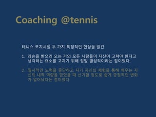 테니스 코치시절 두 가지 특징적인 현상을 발견
1. 레슨을 받으러 오는 거의 모든 사람들이 자신이 고쳐야 한다고
생각하는 요소를 고치기 위해 정말 열성적이라는 점이었다.
2. 필사적인 노력을 중단하고 자기 자신의 체험을 통해 배우는 자
신의 내적 역량을 믿었을 때 신기할 정도로 쉽게 긍정적인 변화
가 일어났다는 점이었다.
Coaching @tennis
 