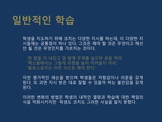 학생을 지도하기 위해 코치는 다양한 지시를 하는데, 이 다양한 지
시들에는 공통점이 하나 있다. 그것은 해야 할 것은 무엇이고 해선
안 될 것은 무엇인지를 가르치는 것이다.
‘한 발을 더 내딛고 앞 발에 무게를 실으며 공을 쳐라’
‘백스윙에서는 그렇게 라켓을 높이 치켜들지 마라,’
‘팔로스로우는 이런 식으로 해야 한다.’
이런 평가적인 레슨을 받으며 학생들은 저항감이나 의문을 갖게
된다. 또 과연 지시 받은 대로 잘할 수 있을까 하는 불안감을 갖게
된다.
이러한 변화의 방법은 학생의 내적인 열망과 학습에 대한 책임의
식을 약화시키지만 학생도 코치도 그러한 사실을 알지 못했다.
일반적인 학습
 