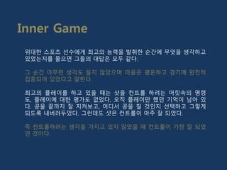 위대한 스포츠 선수에게 최고의 능력을 발휘한 순간에 무엇을 생각하고
있었는지를 물으면 그들의 대답은 모두 같다.
그 순간 아무런 생각도 들지 않았으며 마음은 평온하고 경기에 완전히
집중되어 있었다고 말한다.
최고의 플레이를 하고 있을 때는 샷을 컨트롤 하려는 머릿속의 명령
도, 플레이에 대한 평가도 없었다. 오직 플레이만 했던 기억이 남아 있
다. 공을 끝까지 잘 지켜보고, 어디서 공을 칠 것인지 선택하고 그렇게
되도록 내버려두었다. 그런데도 샷은 컨트롤이 아주 잘 되었다.
즉 컨트롤하려는 생각을 가지고 있지 않았을 때 컨트롤이 가장 잘 되었
던 것이다.
Inner Game
 