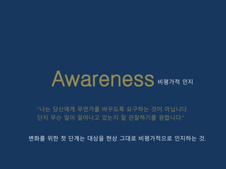 Awareness
“나는 당신에게 무언가를 바꾸도록 요구하는 것이 아닙니다.
단지 무슨 일이 일어나고 있는지 잘 관찰하기를 원합니다.”
비평가적 인지
변화를 위한 첫 단계는 대상을 현상 그대로 비평가적으로 인지하는 것.
 