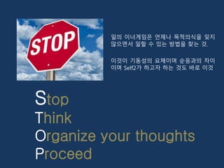Stop
Think
Organize your thoughts
Proceed
일의 이너게임은 언제나 목적의식을 잊지
않으면서 일할 수 있는 방법을 찾는 것.
이것이 기동성의 요체이며 순응과의 차이
이며 Self2가 하고자...