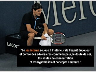 “Le jeu interne se joue à l’intérieur de l’esprit du joueur  
et contre des adversaires comme la peur, le doute de soi,  
les sautes de concentration  
et les hypothèses et concepts limitants.“
 