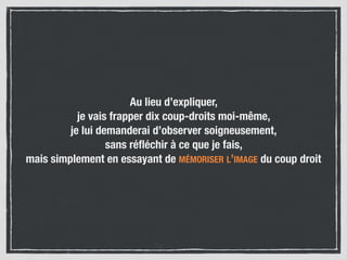 Au lieu d’expliquer,
je vais frapper dix coup-droits moi-même,
je lui demanderai d’observer soigneusement,
sans réﬂéchir à ce que je fais,
mais simplement en essayant de MÉMORISER L’IMAGE du coup droit
 