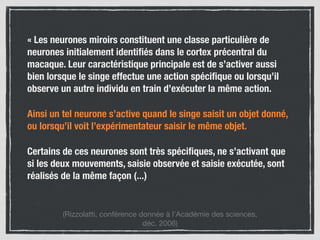« Les neurones miroirs constituent une classe particulière de
neurones initialement identiﬁés dans le cortex précentral du
macaque. Leur caractéristique principale est de s’activer aussi
bien lorsque le singe effectue une action spéciﬁque ou lorsqu’il
observe un autre individu en train d’exécuter la même action.
Ainsi un tel neurone s’active quand le singe saisit un objet donné,
ou lorsqu’il voit l’expérimentateur saisir le même objet.
Certains de ces neurones sont très spéciﬁques, ne s’activant que
si les deux mouvements, saisie observée et saisie exécutée, sont
réalisés de la même façon (...)
(Rizzolatti, conférence donnée à l’Académie des sciences,  
déc. 2006)
 
