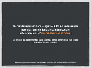 D’après les neurosciences cognitives, les neurones miroir
joueraient un rôle dans la cognition sociale,  
notamment dans l’APPRENTISSAGE PAR IMITATION !
Les enfants qui apprennent de leurs parents à parler, à marcher, à être propre,
procèdent de cette manière.
http://ici-hypnose-ericksonienne.com/quont-fait-pour-vous-vos-neurones-miroirs-aujourdhui/
 