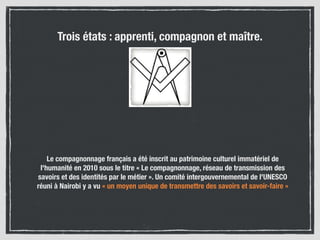 Le compagnonnage français a été inscrit au patrimoine culturel immatériel de
l'humanité en 2010 sous le titre « Le compagnonnage, réseau de transmission des
savoirs et des identités par le métier ». Un comité intergouvernemental de l'UNESCO
réuni à Nairobi y a vu « un moyen unique de transmettre des savoirs et savoir-faire »
Trois états : apprenti, compagnon et maître.
 