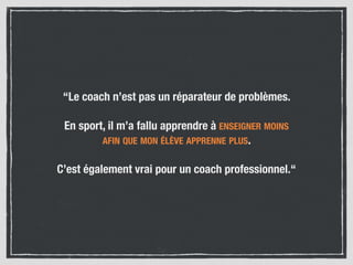 “Le coach n’est pas un réparateur de problèmes.
En sport, il m’a fallu apprendre à ENSEIGNER MOINS  
AFIN QUE MON ÉLÈVE APPRENNE PLUS.
C’est également vrai pour un coach professionnel.“
 
