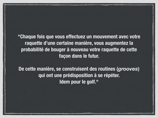 “Chaque fois que vous effectuez un mouvement avec votre
raquette d’une certaine manière, vous augmentez la
probabilité de bouger à nouveau votre raquette de cette
façon dans le futur.
De cette manière, se construisent des routines (grooves)
qui ont une prédisposition à se répéter.  
Idem pour le golf.“
 