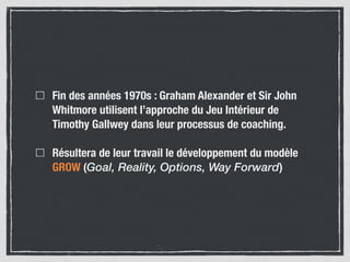 Fin des années 1970s : Graham Alexander et Sir John
Whitmore utilisent l’approche du Jeu Intérieur de
Timothy Gallwey dans leur processus de coaching.
Résultera de leur travail le développement du modèle
GROW (Goal, Reality, Options, Way Forward)
 