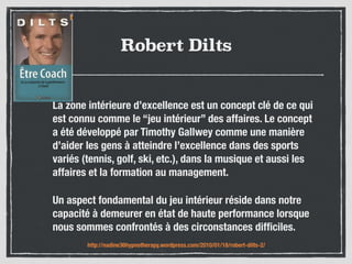 Robert Dilts
La zone intérieure d’excellence est un concept clé de ce qui
est connu comme le “jeu intérieur” des affaires. Le concept
a été développé par Timothy Gallwey comme une manière
d’aider les gens à atteindre l’excellence dans des sports
variés (tennis, golf, ski, etc.), dans la musique et aussi les
affaires et la formation au management.
Un aspect fondamental du jeu intérieur réside dans notre
capacité à demeurer en état de haute performance lorsque
nous sommes confrontés à des circonstances difﬁciles.
http://nadine36hypnotherapy.wordpress.com/2010/01/18/robert-dilts-2/
 
