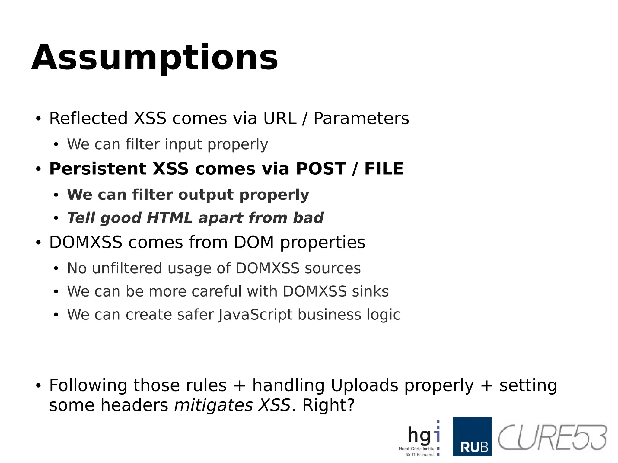 Assumptions
● Reflected XSS comes via URL / Parameters
● We can filter input properly
● Persistent XSS comes via POST / FILE
● We can filter output properly
● Tell good HTML apart from bad
● DOMXSS comes from DOM properties
● No unfiltered usage of DOMXSS sources
● We can be more careful with DOMXSS sinks
● We can create safer JavaScript business logic
● Following those rules + handling Uploads properly + setting
some headers mitigates XSS. Right?