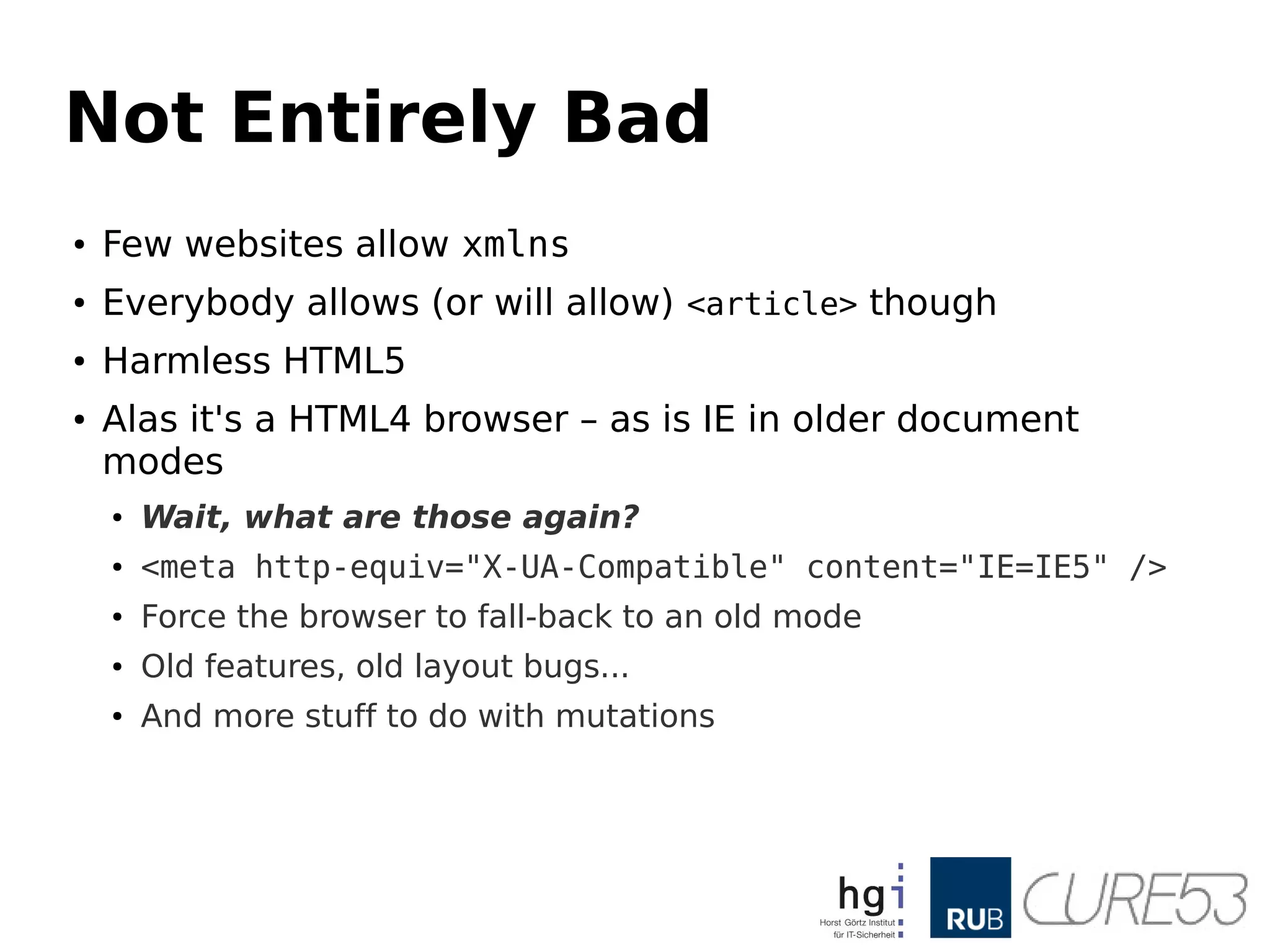 Not Entirely Bad
● Few websites allow xmlns
● Everybody allows (or will allow) <article> though
● Harmless HTML5
● Alas it's a HTML4 browser – as is IE in older document
modes
● Wait, what are those again?
● <meta http-equiv="X-UA-Compatible" content="IE=IE5" />
● Force the browser to fall-back to an old mode
● Old features, old layout bugs...
● And more stuff to do with mutations
