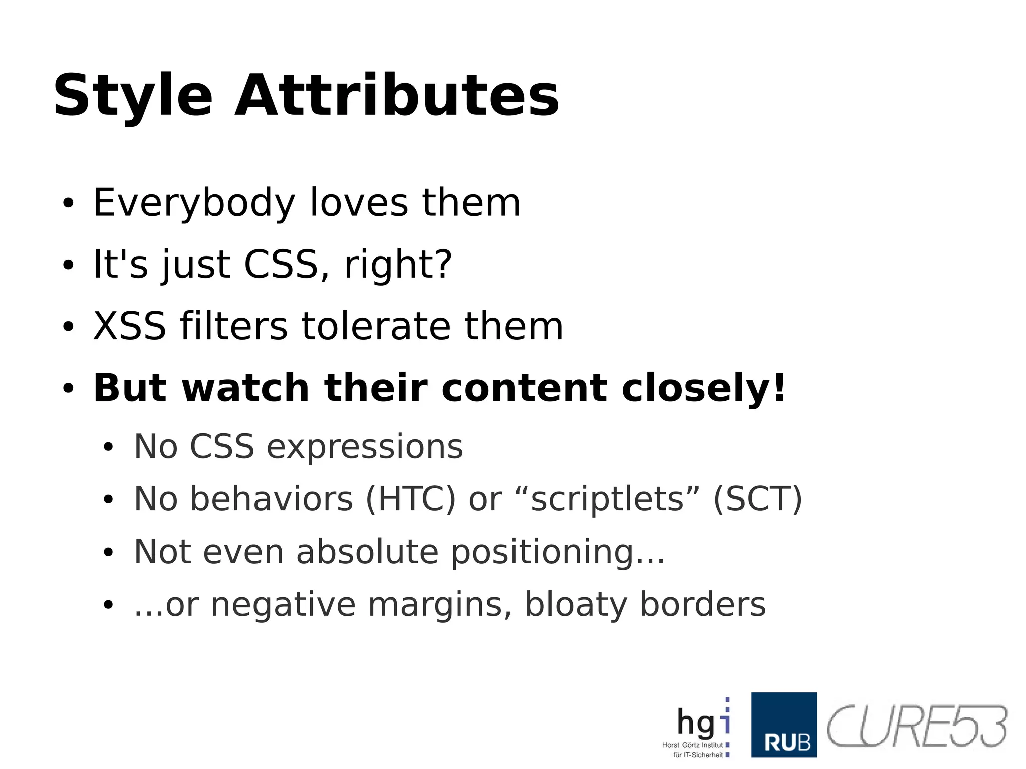 Style Attributes
● Everybody loves them
● It's just CSS, right?
● XSS filters tolerate them
● But watch their content closely!
● No CSS expressions
● No behaviors (HTC) or “scriptlets” (SCT)
● Not even absolute positioning...
● ...or negative margins, bloaty borders