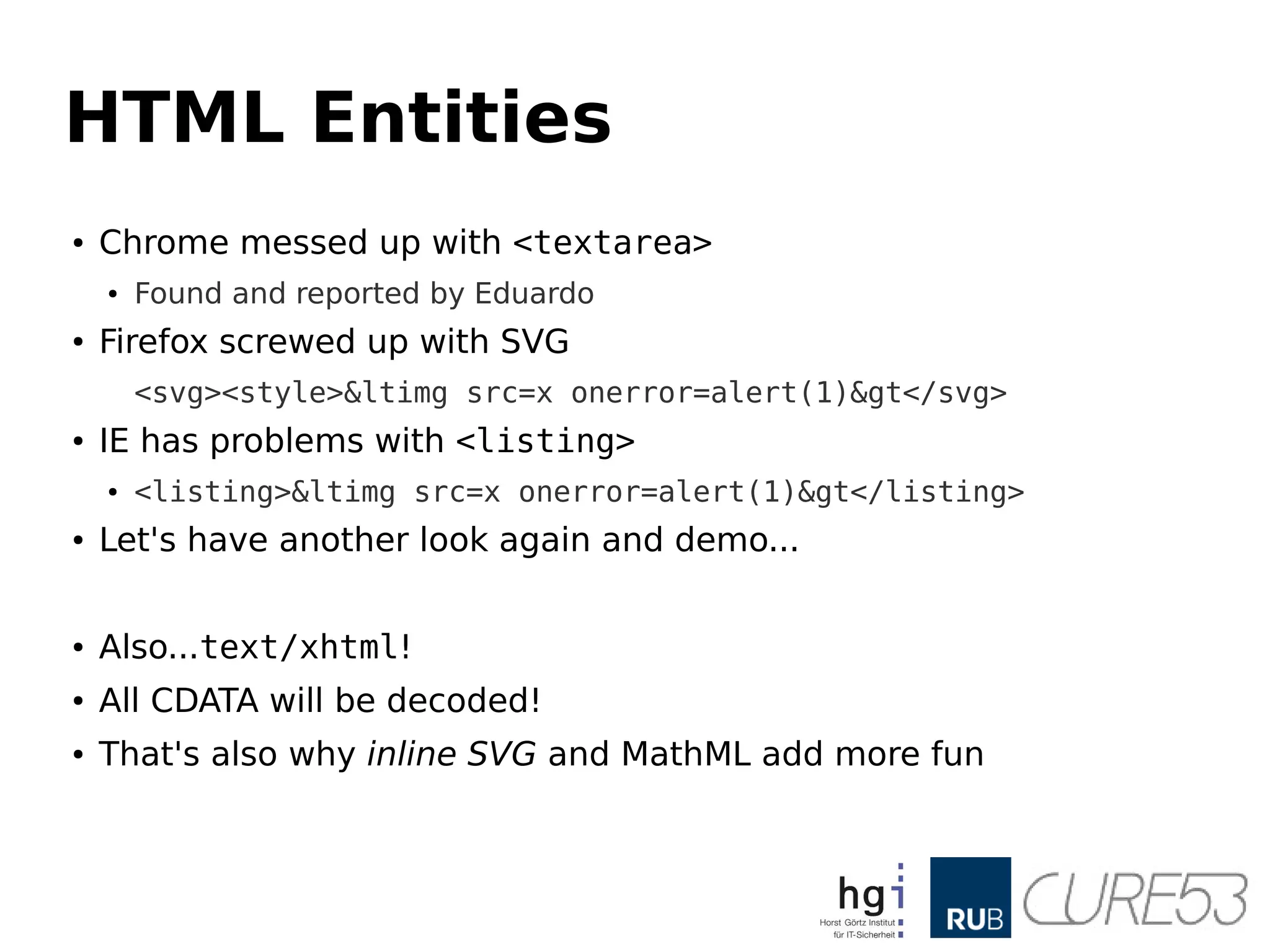 HTML Entities
● Chrome messed up with <textarea>
● Found and reported by Eduardo
● Firefox screwed up with SVG
<svg><style><img src=x onerror=alert(1)></svg>
● IE has problems with <listing>
● <listing><img src=x onerror=alert(1)></listing>
● Let's have another look again and demo...
● Also...text/xhtml!
● All CDATA will be decoded!
● That's also why inline SVG and MathML add more fun