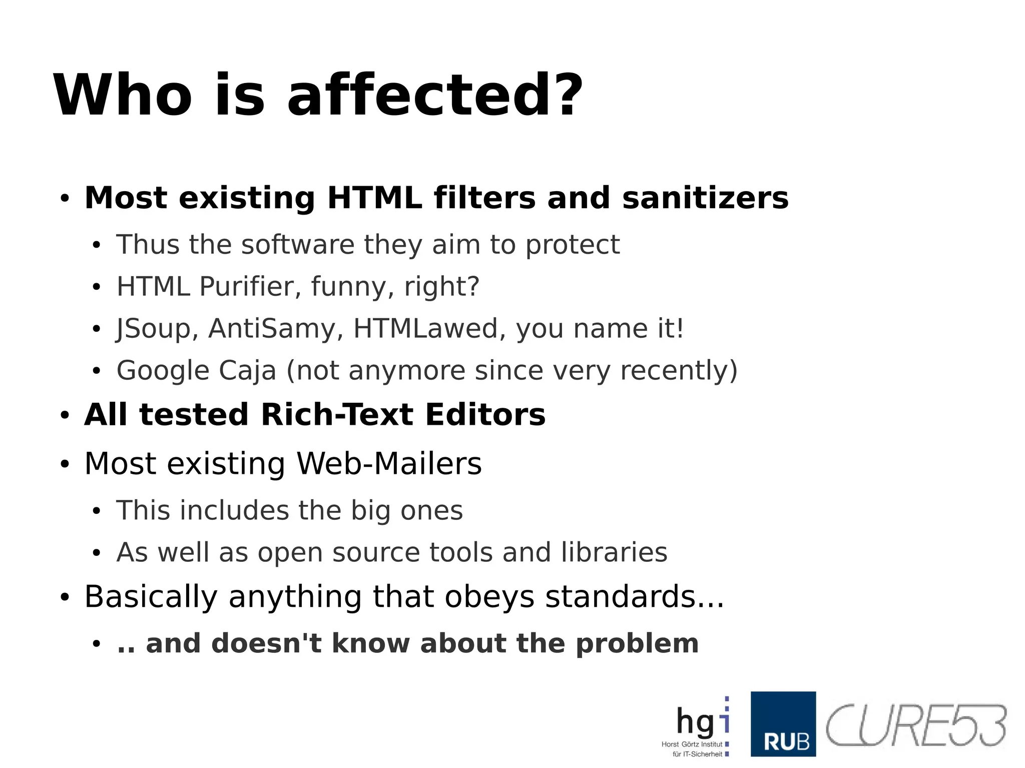 Who is affected?
● Most existing HTML filters and sanitizers
● Thus the software they aim to protect
● HTML Purifier, funny, right?
● JSoup, AntiSamy, HTMLawed, you name it!
● Google Caja (not anymore since very recently)
● All tested Rich-Text Editors
● Most existing Web-Mailers
● This includes the big ones
● As well as open source tools and libraries
● Basically anything that obeys standards...
● .. and doesn't know about the problem