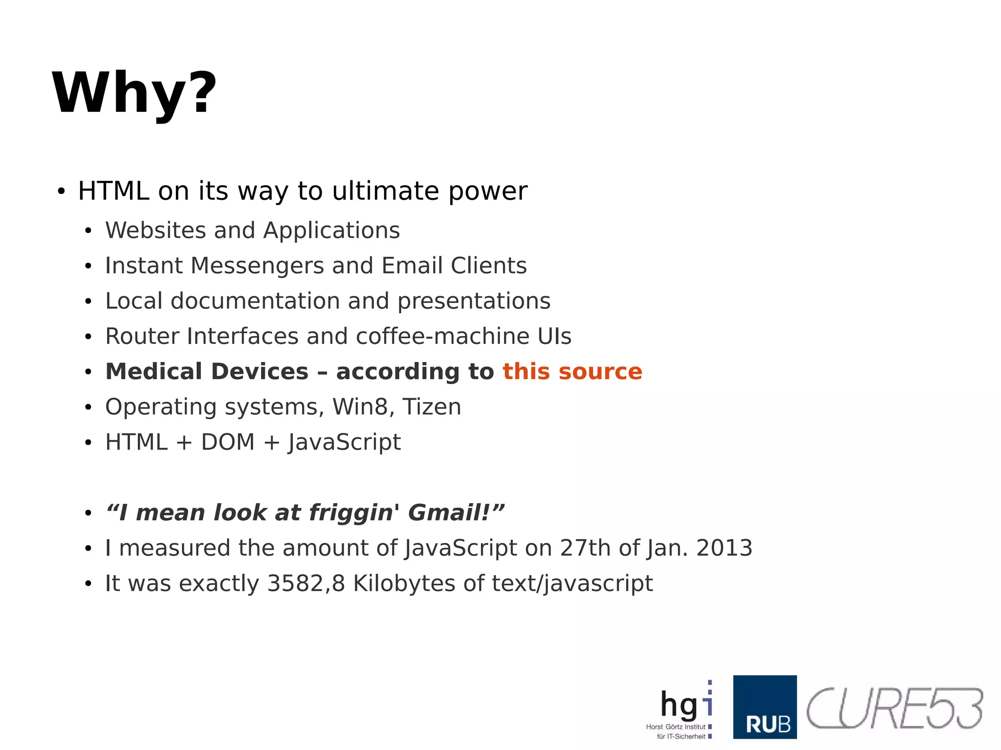 Why?
●
HTML on its way to ultimate power
●
Websites and Applications
●
Instant Messengers and Email Clients
●
Local documentation and presentations
● Router Interfaces and coffee-machine UIs
● Medical Devices – according to this source
● Operating systems, Win8, Tizen
● HTML + DOM + JavaScript
● “I mean look at friggin' Gmail!”
● I measured the amount of JavaScript on 27th of Jan. 2013
● It was exactly 3582,8 Kilobytes of text/javascript