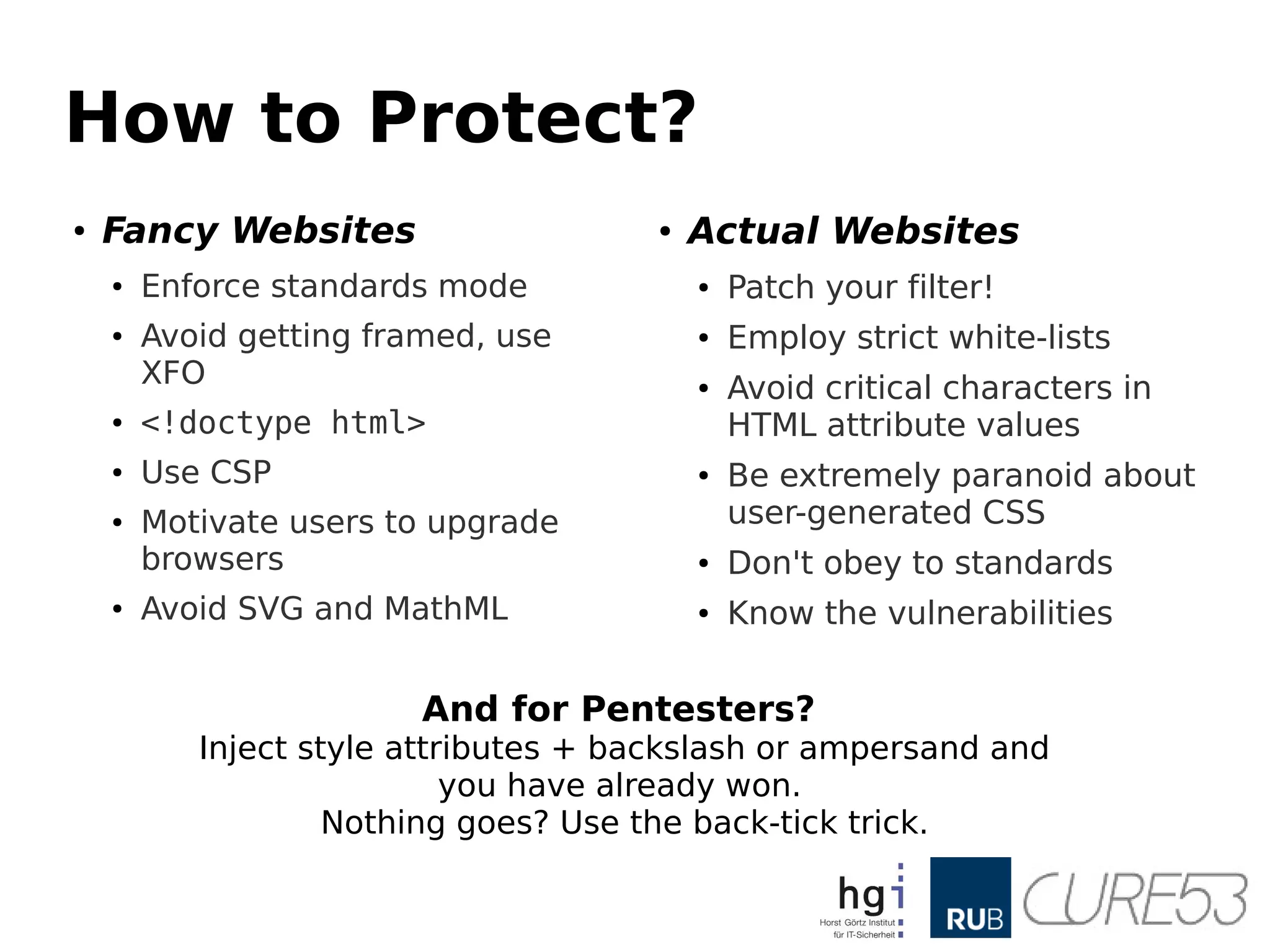 How to Protect?
● Fancy Websites
● Enforce standards mode
● Avoid getting framed, use
XFO
● <!doctype html>
● Use CSP
● Motivate users to upgrade
browsers
● Avoid SVG and MathML
● Actual Websites
● Patch your filter!
● Employ strict white-lists
● Avoid critical characters in
HTML attribute values
● Be extremely paranoid about
user-generated CSS
● Don't obey to standards
● Know the vulnerabilities
And for Pentesters?
Inject style attributes + backslash or ampersand and
you have already won.
Nothing goes? Use the back-tick trick.