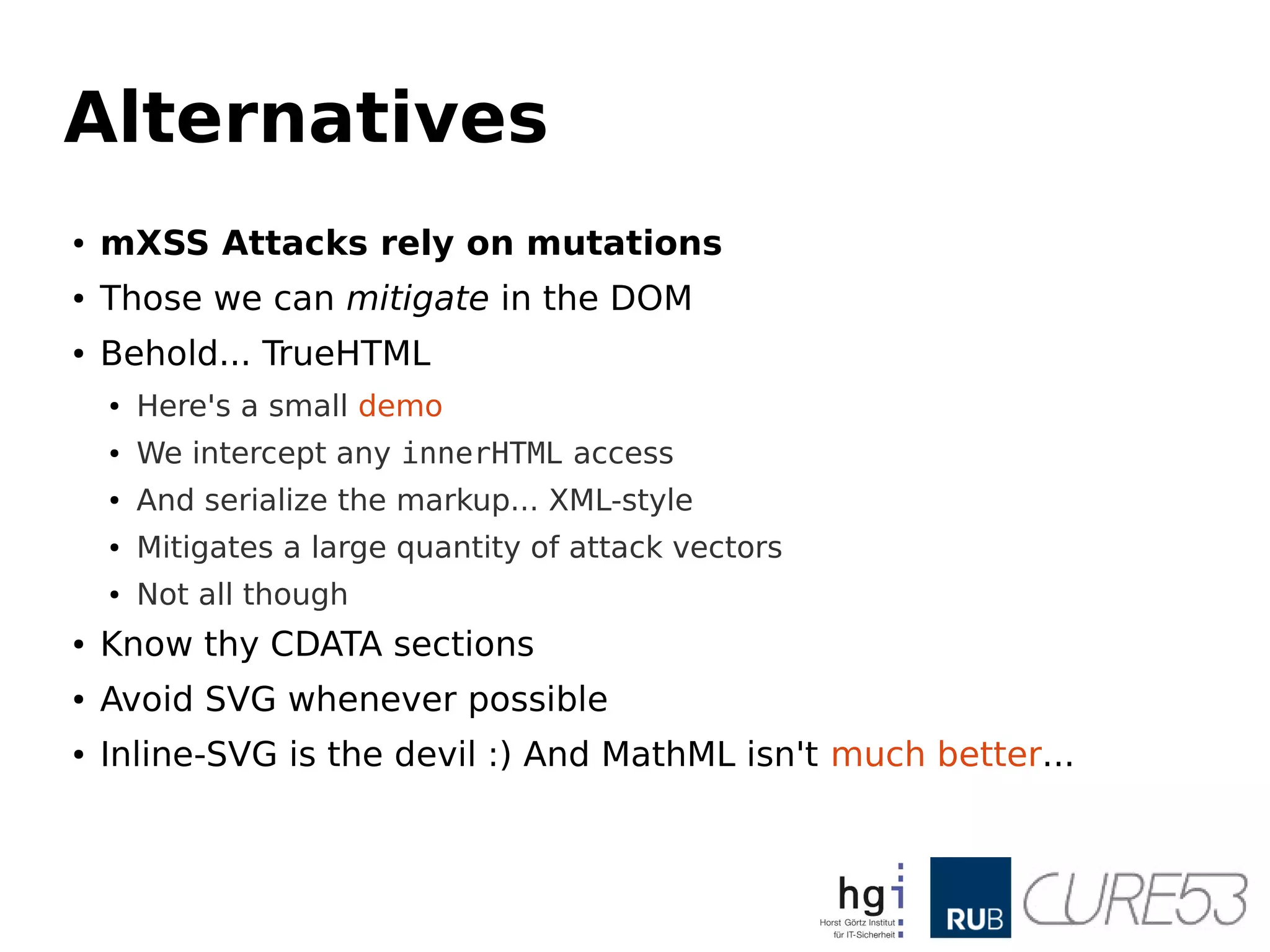 Alternatives
● mXSS Attacks rely on mutations
● Those we can mitigate in the DOM
● Behold... TrueHTML
● Here's a small demo
● We intercept any innerHTML access
● And serialize the markup... XML-style
● Mitigates a large quantity of attack vectors
● Not all though
● Know thy CDATA sections
● Avoid SVG whenever possible
● Inline-SVG is the devil :) And MathML isn't much better...