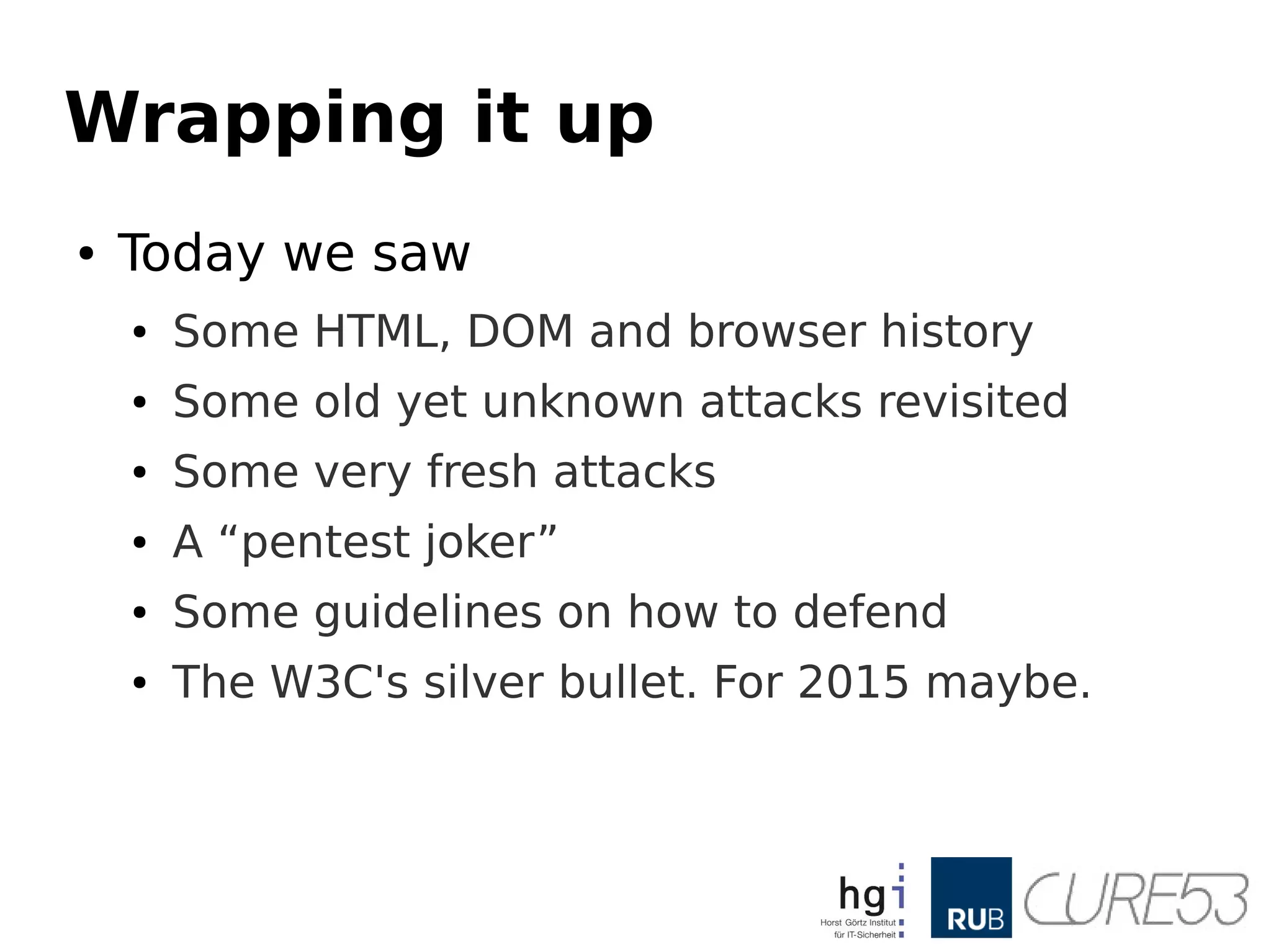 Wrapping it up
● Today we saw
● Some HTML, DOM and browser history
● Some old yet unknown attacks revisited
● Some very fresh attacks
● A “pentest joker”
● Some guidelines on how to defend
● The W3C's silver bullet. For 2015 maybe.