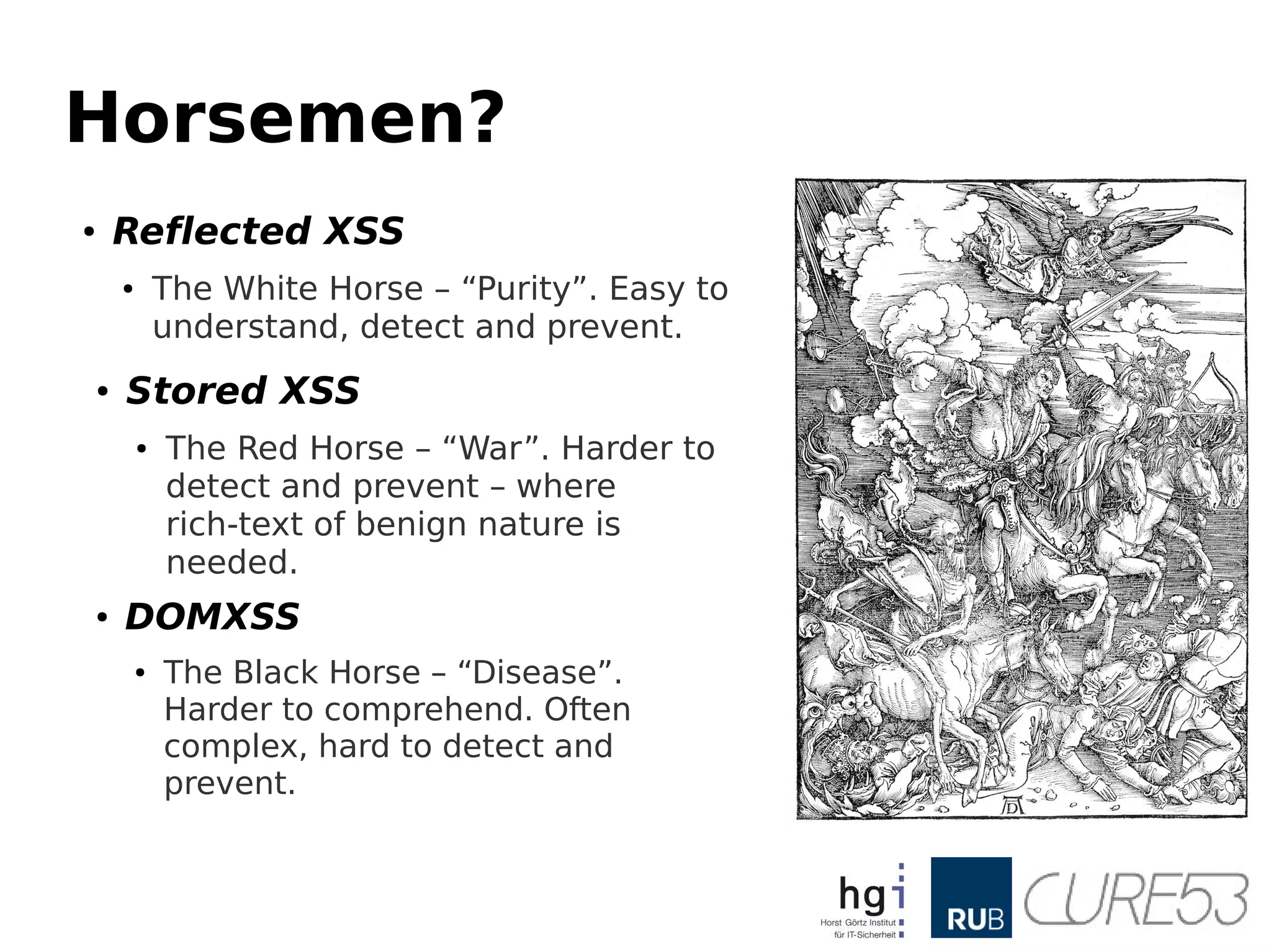 Horsemen?
●
Reflected XSS
● The White Horse – “Purity”. Easy to
understand, detect and prevent.
●
Stored XSS
● The Red Horse – “War”. Harder to
detect and prevent – where
rich-text of benign nature is
needed.
● DOMXSS
● The Black Horse – “Disease”.
Harder to comprehend. Often
complex, hard to detect and
prevent.