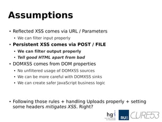 Assumptions
● Reflected XSS comes via URL / Parameters
● We can filter input properly
● Persistent XSS comes via POST / FILE
● We can filter output properly
● Tell good HTML apart from bad
● DOMXSS comes from DOM properties
● No unfiltered usage of DOMXSS sources
● We can be more careful with DOMXSS sinks
● We can create safer JavaScript business logic
● Following those rules + handling Uploads properly + setting
some headers mitigates XSS. Right?
 