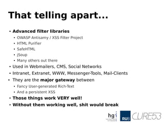 That telling apart...
● Advanced filter libraries
● OWASP Antisamy / XSS Filter Project
● HTML Purifier
● SafeHTML
● jSoup
● Many others out there
● Used in Webmailers, CMS, Social Networks
● Intranet, Extranet, WWW, Messenger-Tools, Mail-Clients
● They are the major gateway between
● Fancy User-generated Rich-Text
● And a persistent XSS
● Those things work VERY well!
● Without them working well, shit would break
 