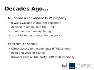 Decades Ago...
● MS added a convenient DOM property
● It was available in Internet Explorer 4
● Allowed to manipulate the DOM...
● … without even manipulating it...
● … but have the browser do the work!
● element.innerHTML
● Direct access to the elements HTML content
● Read and write of course
● Browser does all the nasty DOM stuff internally
 