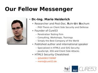 Our Fellow Messenger
● Dr.-Ing. Mario Heiderich
● Researcher and Post-Doc, Ruhr-Uni Bochum
– PhD Thesis on Client Side Security and Defense
● Founder of Cure53
– Penetration Testing Firm
– Consulting, Workshops, Trainings
– Simply the Best Company of the World
● Published author and international speaker
– Specialized in HTML5 and SVG Security
– JavaScript, XSS and Client Side Attacks
● HTML5 Security Cheatsheet
– @0x6D6172696F
– mario@cure53.de
 